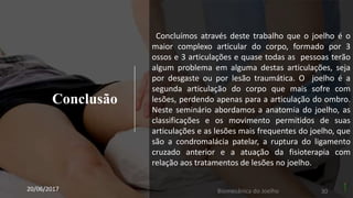 Conclusão
20/06/2017 Biomecânica do Joelho 30
Concluímos através deste trabalho que o joelho é o
maior complexo articular do corpo, formado por 3
ossos e 3 articulações e quase todas as pessoas terão
algum problema em alguma destas articulações, seja
por desgaste ou por lesão traumática. O joelho é a
segunda articulação do corpo que mais sofre com
lesões, perdendo apenas para a articulação do ombro.
Neste seminário abordamos a anatomia do joelho, as
classificações e os movimento permitidos de suas
articulações e as lesões mais frequentes do joelho, que
são a condromalácia patelar, a ruptura do ligamento
cruzado anterior e a atuação da fisioterapia com
relação aos tratamentos de lesões no joelho.
 