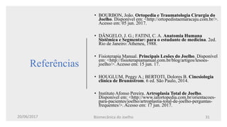 Referências
• BOURBON, João. Ortopedia e Traumatologia Cirurgia do
Joelho. Disponível em: <http://ortopedistaemaracaju.com.br/>.
Acesso em: 05 jun. 2017.
• DÂNGELO, J. G.; FATINI, C. A. Anatomia Humana
Sistêmica e Segmentar: para o estudante de medicina. 2ed.
Rio de Janeiro: Atheneu, 1988.
• Fisioterapia Manual. Principais Lesões do Joelho. Disponível
em: <http://fisioterapiamanual.com.br/blog/artigos/lesoes-
joelho/>. Acesso em: 15 jun. 17.
• HOUGLUM, Peggy A.; BERTOTI, Dolores B. Cinesiologia
clínica de Brunnstrom. 6 ed. São Paulo, 2014.
• Instituto Afonso Pereira. Artroplasia Total de Joelho.
Disponível em: <http://www.iafortopedia.com.br/orientacoes-
para-pacientes/joelho/artroplastia-total-de-joelho-perguntas-
frequentes/>. Acesso em: 17 jun. 2017.
20/06/2017 Biomecânica do Joelho 31
 