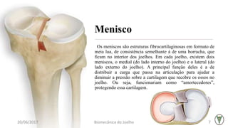 Menisco
Os meniscos são estruturas fibrocartilaginosas em formato de
meia lua, de consistência semelhante à de uma borracha, que
ficam no interior dos joelhos. Em cada joelho, existem dois
meniscos, o medial (do lado interno do joelho) e o lateral (do
lado externo do joelho). A principal função deles é a de
distribuir a carga que passa na articulação para ajudar a
diminuir a pressão sobre a cartilagem que recobre os ossos no
joelho. Ou seja, funcionariam como “amortecedores”,
protegendo essa cartilagem.
20/06/2017 Biomecânica do Joelho 7
 