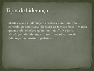Muitas vezes a liderança é encarada como um tipo de controle ou dominação, bazeada na famosa frase: “Manda quem pode, obedece quem tem juízo”.  Na nova abordagem de liderança foram orientados tipos de liderança que mostram padrões:  
