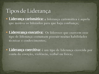 Líderança carismática:  a liderança carismática é aquela que motiva os liderados para que haja confiança; Lídererança executiva:  Os lídereses que exercem esse tipo de líderança costumam possuir muitas habilidades técnicas e conhecimentos; Líderança coercitiva:  é um tipo de liderança exercida por conta da coerção, violência, verbal ou física; 