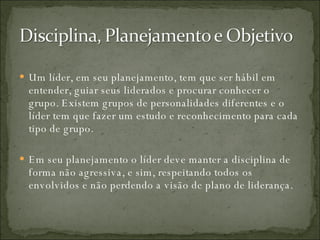 Um líder, em seu planejamento, tem que ser hábil em entender, guiar seus liderados e procurar conhecer o grupo. Existem grupos de personalidades diferentes e o líder tem que fazer um estudo e reconhecimento para cada tipo de grupo. Em seu planejamento o líder deve manter a disciplina de forma não agressiva, e sim, respeitando todos os envolvidos e não perdendo a visão de plano de liderança. 