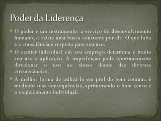 O poder é um instrumento  a serviço do desenvolvimento humano, e existe uma busca constante por ele. O que falta é a consciência e respeito para seu uso. O caráter individual em seu emprego determina e muito seu uso e aplicação. A imperfeição pode oportunamente direcionar o uso ao abuso diante das diversas circunstâncias. A melhor forma de utilizá-lo em prol do bem comum, é medindo suas consequências, aprimorando o bom censo e o conhecimento individual. 