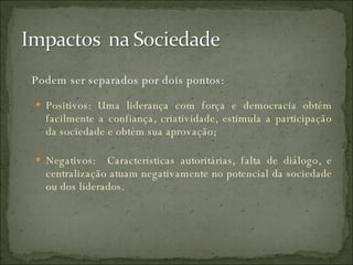 Podem ser separados por dois pontos: Positivos: Uma liderança com força e democracia obtém facilmente a confiança, criatividade, estimula a participação da sociedade e obtém sua aprovação; Negativos:  Características autoritárias, falta de diálogo, e centralização atuam negativamente no potencial da sociedade ou dos liderados. 