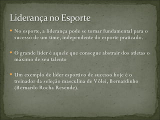 No esporte, a liderança pode se tornar fundamental para o sucesso de um time, independente do esporte praticado. O grande líder é aquele que consegue abstrair dos atletas o máximo de seu talento Um exemplo de líder esportivo de sucesso hoje é o treinador da seleção masculina de Vôlei, Bernardinho (Bernardo Rocha Resende). 