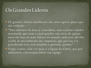 Os grandes líderes atualmente são uma espécie quase que em extinção.  “ Não sabemos de fato, a veracidade, mas existem estudos mostrando que com o atual quadro, em cerca de quinze anos não haverá mais líderes no mundo, tudo isso, devido a falta de investimento das empresas, que por sua vez percebendo isso, tem mudado o presente quadro.”  O que vemos cada vez mais é a figura do Chefe, que por autocracia e hierarquia lidera sua equipe. 