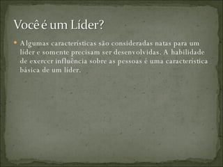 Algumas características são consideradas natas para um líder e somente precisam ser desenvolvidas. A habilidade de exercer influência sobre as pessoas é uma característica básica de um líder.  
