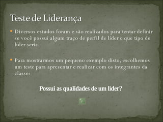 Diversos estudos foram e são realizados para tentar definir se você possui algum traço de perfil de líder e que tipo de líder seria. Para mostrarmos um pequeno exemplo disto, escolhemos um teste para apresentar e realizar com os integrantes da classe: Possui as qualidades de um líder?  