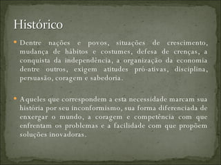 Dentre nações e povos, situações de crescimento, mudança de hábitos e costumes, defesa de crenças, a conquista da independência, a organização da economia dentre outros, exigem atitudes pró-ativas, disciplina, persuasão, coragem e sabedoria.  Aqueles que correspondem a esta necessidade marcam sua história por seu inconformismo, sua forma diferenciada de enxergar o mundo, a coragem e competência com que enfrentam os problemas e a facilidade com que propõem soluções inovadoras. 