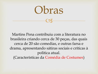 
Obras
Martins Pena contribuiu com a literatura no
brasileira criando cerca de 30 peças, das quais
cerca de 20 são comedias, e outras farsa e
drama, apresentando sátiras sociais e críticas à
politica atual.
(Características da Comédia de Costumes)
 