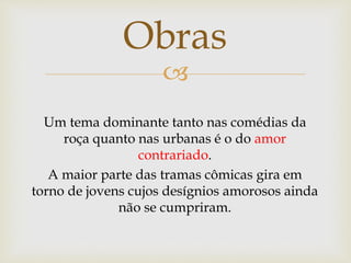 
Obras
Um tema dominante tanto nas comédias da
roça quanto nas urbanas é o do amor
contrariado.
A maior parte das tramas cômicas gira em
torno de jovens cujos desígnios amorosos ainda
não se cumpriram.
 