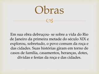 
Obras
Em sua obra debruçou- se sobre a vida do Rio
de Janeiro da primeira metade do século XIX e
explorou, sobretudo, o povo comum da roça e
das cidades. Suas histórias giram em torno de
casos de família, casamentos, heranças, dotes,
dívidas e festas da roça e das cidades.
 