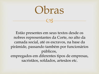 
Obras
Estão presentes em seus textos desde os
nobres representantes da Corte, no alto da
camada social, até os escravos, na base da
pirâmide, passando também por funcionários
públicos,
empregados em diferentes tipos de empresas,
sacristãos, soldados, artesãos etc.
 