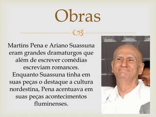 
Martins Pena e Ariano Suassuna
eram grandes dramaturgos que
além de escrever comédias
escreviam romances.
Enquanto Suassuna tinha em
suas peças o destaque a cultura
nordestina, Pena acentuava em
suas peças acontecimentos
fluminenses.
Obras
 