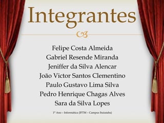 
Integrantes
Felipe Costa Almeida
Gabriel Resende Miranda
Jeniffer da Silva Alencar
João Victor Santos Clementino
Paulo Gustavo Lima Silva
Pedro Henrique Chagas Alves
Sara da Silva Lopes
1° Ano – Informática (IFTM – Campus Ituiutaba)
 