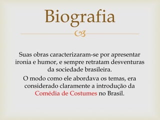 
Suas obras caracterizaram-se por apresentar
ironia e humor, e sempre retratam desventuras
da sociedade brasileira.
O modo como ele abordava os temas, era
considerado claramente a introdução da
Comédia de Costumes no Brasil.
Biografia
 