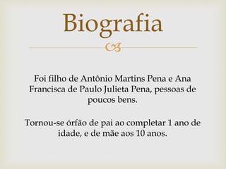 
Foi filho de Antônio Martins Pena e Ana
Francisca de Paulo Julieta Pena, pessoas de
poucos bens.
Tornou-se órfão de pai ao completar 1 ano de
idade, e de mãe aos 10 anos.
Biografia
 