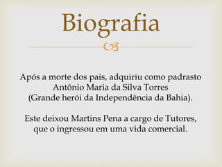 
Biografia
Após a morte dos pais, adquiriu como padrasto
Antônio Maria da Silva Torres
(Grande herói da Independência da Bahia).
Este deixou Martins Pena a cargo de Tutores,
que o ingressou em uma vida comercial.
 