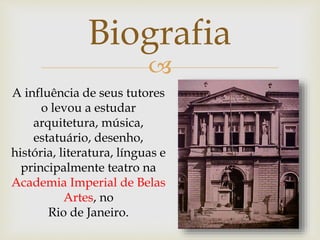 
Biografia
A influência de seus tutores
o levou a estudar
arquitetura, música,
estatuário, desenho,
história, literatura, línguas e
principalmente teatro na
Academia Imperial de Belas
Artes, no
Rio de Janeiro.
 