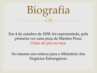 
Biografia
Em 4 de outubro de 1838, foi representada, pela
primeira vez uma peça de Martins Pena:
O juiz de paz na roça.
No mesmo ano entrou para o Ministério dos
Negócios Estrangeiros.
 