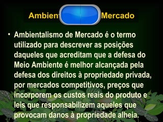 Ambientalismo de Mercado Ambientalismo de Mercado é o termo utilizado para descrever as posições daqueles que acreditam que a defesa do Meio Ambiente é melhor alcançada pela defesa dos direitos à propriedade privada, por mercados competitivos, preços que incorporem os custos reais do produto e leis que responsabilizem aqueles que provocam danos à propriedade alheia.   