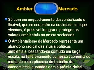 Ambientalismo de Mercado Só com um enquadramento descentralizado e flexível, que se enquadre na sociedade em que vivemos, é possível integrar e proteger os valores ambientais na nossa sociedade.  O Ambientalismo de Mercado representa um abandono radical das atuais políticas ambientais, baseando-se contudo em larga escala, no funcionamento da nossa economia de mercado e na aplicação do trabalho de economistas laureados com o prêmio Nobel. 