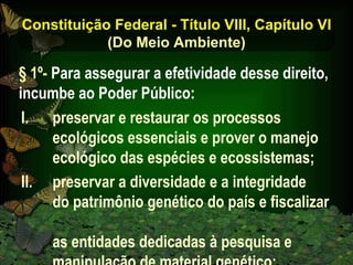 Constituição Federal - Título VIII, Capítulo VI (Do Meio Ambiente) preservar e restaurar os processos ecológicos essenciais e prover o manejo ecológico das espécies e ecossistemas; preservar a diversidade e a integridade  do patrimônio genético do país e fiscalizar  as entidades dedicadas à pesquisa e manipulação de material genético; § 1º-  Para assegurar a efetividade desse direito, incumbe ao Poder Público: 