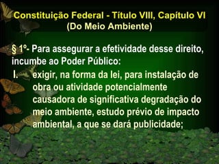 Constituição Federal - Título VIII, Capítulo VI (Do Meio Ambiente) exigir, na forma da lei, para instalação de obra ou atividade potencialmente causadora de significativa degradação do meio ambiente, estudo prévio de impacto ambiental, a que se dará publicidade; § 1º-  Para assegurar a efetividade desse direito, incumbe ao Poder Público: 
