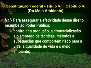 Constituição Federal - Título VIII, Capítulo VI (Do Meio Ambiente) controlar a produção, a comercialização  e o emprego de técnicas, métodos e substâncias que comportem risco para a vida, a qualidade de vida e o meio ambiente; § 1º-  Para assegurar a efetividade desse direito, incumbe ao Poder Público: 