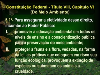 Constituição Federal - Título VIII, Capítulo VI (Do Meio Ambiente) promover a educação ambiental em todos os níveis de ensino e a conscientização pública para a preservação do meio ambiente;  proteger a fauna e a flora, vedadas, na forma da lei, as práticas que coloquem em risco sua função ecológica, provoquem a extinção de espécies ou submetam os animais a crueldade. § 1º-  Para assegurar a efetividade desse direito, incumbe ao Poder Público: 