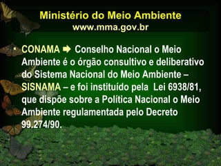 Ministério do Meio Ambiente www.mma.gov.br CONAMA     Conselho Nacional o Meio Ambiente é o órgão consultivo e deliberativo do Sistema Nacional do Meio Ambiente –  SISNAMA  – e foi instituído pela  Lei 6938/81, que dispõe sobre a Política Nacional o Meio Ambiente regulamentada pelo Decreto 99.274/90. 
