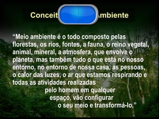 Conceito de Meio Ambiente “ Meio ambiente é o todo composto pelas florestas, os rios, fontes, a fauna, o reino vegetal, animal, mineral, a atmosfera, que envolve o planeta, mas também tudo o que está no nosso entorno, no entorno de nossa casa, as pessoas, o calor das luzes, o ar que estamos respirando e todas as atividades realizadas  pelo homem em qualquer  espaço, vão configurar  o seu meio e transformá-lo.” 