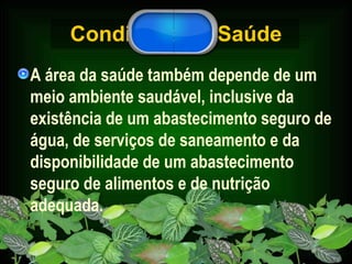 Condições de Saúde A área da saúde também depende de um meio ambiente saudável, inclusive da existência de um abastecimento seguro de água, de serviços de saneamento e da disponibilidade de um abastecimento seguro de alimentos e de nutrição adequada.  