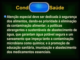 Condições de Saúde Atenção especial deve ser dedicada à segurança dos alimentos, dando-se prioridade à eliminação da contaminação alimentar; a políticas abrangentes e sustentáveis de abastecimento de água, que garantam água potável segura e um saneamento que impeça tanto a contaminação microbiana como química; e à promoção de educação sanitária, imunização e abastecimento dos medicamentos essenciais.  