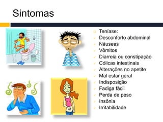 Sintomas
 Teníase:
 Desconforto abdominal
 Náuseas
 Vômitos
 Diarreia ou constipação
 Cólicas intestinais
 Alterações no apetite
 Mal estar geral
 Indisposição
 Fadiga fácil
 Perda de peso
 Insônia
 Irritabilidade
 