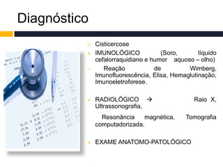 Diagnóstico
 Cisticercose
 IMUNOLÓGICO (Soro, líquido
cefalorraquidiano e humor aquoso – olho)
 Reação de Wimberg,
Imunofluorescência, Elisa, Hemaglutinação,
Imunoeletroforese.
 RADIOLÓGICO  Raio X,
Ultrassonografia,
Resonância magnética, Tomografia
computadorizada.
 EXAME ANATOMO-PATOLÓGICO
 