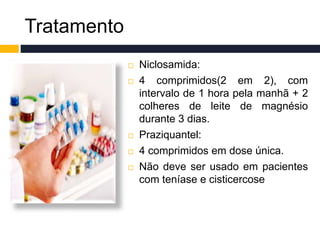 Tratamento
 Niclosamida:
 4 comprimidos(2 em 2), com
intervalo de 1 hora pela manhã + 2
colheres de leite de magnésio
durante 3 dias.
 Praziquantel:
 4 comprimidos em dose única.
 Não deve ser usado em pacientes
com teníase e cisticercose
 