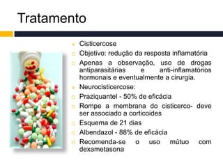 Tratamento
 Cisticercose
 Objetivo: redução da resposta inflamatória
 Apenas a observação, uso de drogas
antiparasitárias e anti-inflamatórios
hormonais e eventualmente a cirurgia.
 Neurocisticercose:
 Praziquantel - 50% de eficácia
 Rompe a membrana do cisticerco- deve
ser associado a corticoides
 Esquema de 21 dias
 Albendazol - 88% de eficácia
 Recomenda-se o uso mútuo com
dexametasona
 