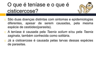 O que é teníase e o que é
cisticercose?
 São duas doenças distintas com sintomas e epidemiologias
diferentes, apesar de serem causadas, pela mesma
espécie de cestódeo(parasita).
 A teníase é causada pela Taenia solium e/ou pela Taenia
saginata, também conhecida como solitária.
 Já a cisticercose é causada pelas larvas dessas espécies
de parasitas.
 