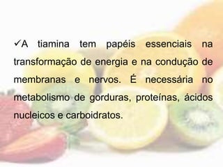 A tiamina tem papéis essenciais na
transformação de energia e na condução de
membranas e nervos. É necessária no
metabolismo de gorduras, proteínas, ácidos
nucleicos e carboidratos.
 