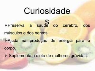 Curiosidade
sPreserva a saúde do cérebro, dos
músculos e dos nervos.
Ajuda na produção de energia para o
corpo.
 Suplementa a dieta de mulheres grávidas.
 
