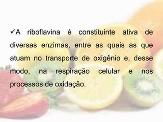 A riboflavina é constituinte ativa de
diversas enzimas, entre as quais as que
atuam no transporte de oxigênio e, desse
modo, na respiração celular e nos
processos de oxidação.
 
