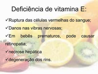 Deficiência de vitamina E:
Ruptura das células vermelhas do sangue;
Danos nas vibras nervosas;
Em bebês prematuros, pode causar
retinopatia;
necrose hepática
degeneração dos rins.
 