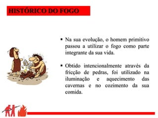 .
 Na sua evolução, o homem primitivo
passou a utilizar o fogo como parte
integrante da sua vida.
 Obtido intencionalmente através da
fricção de pedras, foi utilizado na
iluminação e aquecimento das
cavernas e no cozimento da sua
comida.
HISTÓRICO DO FOGO
 