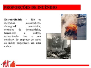 .
PROPORÇÕES DE INCÊNDIO
Extraordinário - São os
incêndios catastróficos,
abrangendo quarteirões,
oriundos de bombardeios,
terremotos e outros,
necessitando para o seu
combate, do emprego de todos
os meios disponíveis em uma
cidade.
 