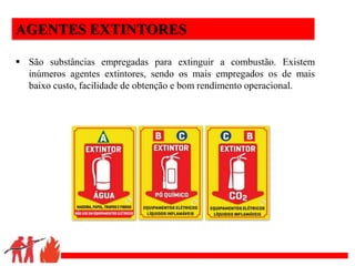 .
AGENTES EXTINTORES
 São substâncias empregadas para extinguir a combustão. Existem
inúmeros agentes extintores, sendo os mais empregados os de mais
baixo custo, facilidade de obtenção e bom rendimento operacional.
 