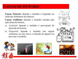 .
CAUSAS DE INCÊNDIO
Causas Naturais: Quando o incêndio é originado em
razão dos fenômenos da natureza.
Causas Artificiais: Quando o incêndio irrompe pela
ação direta do homem,
a) Acidental: Quando o incêndio é proveniente do
descuido do homem.
b) Proposital: Quando o incêndio tem origem
criminosa, ou seja, houve a intenção de alguém em
provocar o incêndio.
 