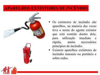 .
APARELHOS EXTINTORES DE INCÊNDIO
 Os extintores de incêndio são
aparelhos, na maioria das vezes
leva o nome do agente extintor
que está contido dentro dele,
para utilização imediata e
rápida, muito necessários
princípios de incêndio.
 Existem aparelhos extintores de
incêndio manuais ou portáteis e
sobre rodas.
 