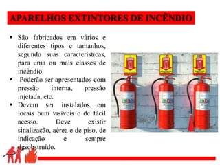.
APARELHOS EXTINTORES DE INCÊNDIO
 São fabricados em vários e
diferentes tipos e tamanhos,
segundo suas características,
para uma ou mais classes de
incêndio.
 Poderão ser apresentados com
pressão interna, pressão
injetada, etc.
 Devem ser instalados em
locais bem visíveis e de fácil
acesso. Deve existir
sinalização, aérea e de piso, de
indicação e sempre
desobstruído.
 