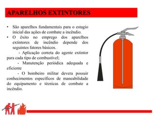 .
APARELHOS EXTINTORES
• São aparelhos fundamentais para o estagio
inicial das ações de combate a incêndio.
• O êxito no emprego dos aparelhos
extintores de incêndio depende dos
seguintes fatores básicos.
- Aplicação correta do agente extintor
para cada tipo de combustível;
- Manutenção periódica adequada e
eficiente
- O bombeiro militar devera possuir
conhecimentos específicos de maneabilidade
do equipamento e técnicas de combate a
incêndio.
 